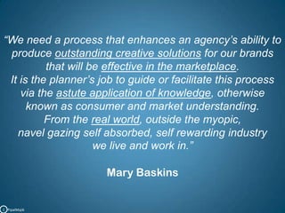 “We need a process that enhances an agency’s ability to produce outstanding creative solutions for our brands that will be effective in the marketplace. It is the planner’s job to guide or facilitate this process via the astute application of knowledge, otherwise known as consumer and market understanding. From the real world, outside the myopic, navel gazing self absorbed, self rewarding industry we live and work in.”Mary BaskinsC   PipalMajik