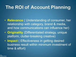 The ROI of Account PlanningRelevance ( Understanding of consumer, her relationship with category, brand & media, and how communications can influence her)Originality(Differentiated strategy, unique platform, clutter-breaking creative)Impact ( Effectiveness in getting desired business result within minimum investment of time & effort)C   PipalMajik