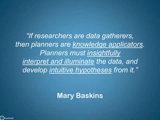“If researchers are data gatherers, then planners are knowledge applicators. Planners must insightfully interpret and illuminate the data, and develop intuitive hypotheses from it.”Mary BaskinsC   PipalMajik