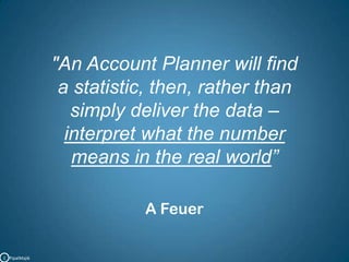 "An Account Planner will find a statistic, then, rather than simply deliver the data – interpret what the numbermeans in the real world”A FeuerC   PipalMajik