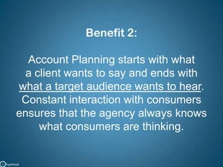 Benefit 2:Account Planning starts with what a client wants to say and ends with what a target audience wants to hear. Constant interaction with consumersensures that the agency always knows what consumers are thinking.C   PipalMajik