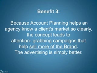 Benefit 3:Because Account Planning helps an agency know a client's market so clearly, the concept leads to attention- grabbing campaigns that help sell more of the Brand. The advertising is simply better.C   PipalMajik