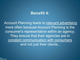 Benefit 4:Account Planning leads to relevant advertising more often because Account Planning is the consumer's representative within an agency.They ensure that their agencies are in constant communication with consumers and not just their clients..C   PipalMajik