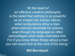 “At the heart of an effective creative philosophy is the belief that nothing is so powerful as an insight into human nature, what compulsions drive a man, what instincts dominate his actions, even though his language so often camouflages what really motivates him. For if you know these things about a man you can touch him at the core of his being.”Bill BernbachC   PipalMajik