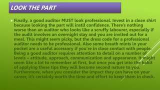 .
LOOK THE PART
 Finally, a good auditor MUST look professional. Invest in a clean shirt
because looking the part will instil confidence. There’s nothing
worse than an auditor who looks like a scruffy labourer, especially if
the audit involves an overnight stay and you are invited out for a
meal. This might seem picky, but the dress code for a professional
auditor needs to be professional. Also some breath mints in your
pocket are a useful accessory if you’re in close contact with people.
Being a good auditor requires attention to detail on a number of
levels – attitude, approach, communication and appearance. It might
seem like a lot to remember at first, but once you get into the habit
of applying these tips they will become second nature to you.
Furthermore, when you consider the impact they can have on your
career, it’s certainly worth the time and effort to keep them in check.
 
