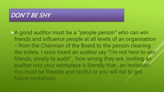 DON’T BE SHY
A good auditor must be a “people person” who can win
friends and influence people at all levels of an organisation
– from the Chairman of the Board to the person cleaning
the toilets. I once heard an auditor say “I’m not here to win
friends, simply to audit” , how wrong they are. Inviting an
auditor into your workplace is literally that…an invitation.
You must be likeable and tactful or you will fail to get
future invitations.
 