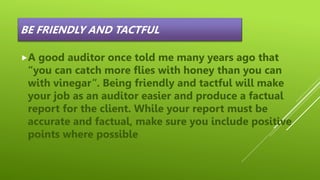 BE FRIENDLY AND TACTFUL
A good auditor once told me many years ago that
“you can catch more flies with honey than you can
with vinegar”. Being friendly and tactful will make
your job as an auditor easier and produce a factual
report for the client. While your report must be
accurate and factual, make sure you include positive
points where possible
 