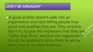DON’T BE ARROGANT
A good auditor doesn’t walk into an
organisation and start telling people how
good and qualified they are. They certainly
don’t try to give the impression that they are
“holier than thou” and that the organisation
should be grateful to allow them to advise
them how to run their business
 