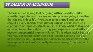 BE CAREFUL OF ARGUMENTS
There is an old saying that “arguing with an auditor is like
wrestling a pig in mud…sooner or later you are going to realise
that the pig enjoys it”. If you want to be a good auditor you
should be very careful when getting into an argument with a
client or their representatives. You must know when to stop and
move on to another subject, using your experience and skills to
recover the potential argument later. This is often tricky because
you may get frustrated by some auditees not getting the point
of the discussion. Hopefully the point can be discussed with the
management and professionally discussed away from the point
of audit.
 