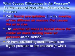 What Causes Differences in Air Pressure?
 B) Processes of Precipitation Generate Low
Pressure
 With frontal precipitation, it is the meeting
  of two different air masses that causes
  the air to rise.
 The warmer air mass is forced above the
  colder air mass leaving lower air
  pressure at the surface.
 Air from surrounding areas moves from
  higher pressure to low pressure (= wind)
 