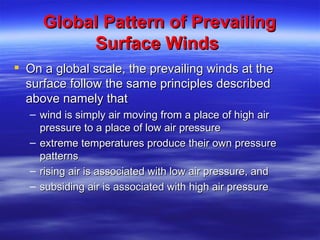Global Pattern of Prevailing
          Surface Winds
 On a global scale, the prevailing winds at the
  surface follow the same principles described
  above namely that
  – wind is simply air moving from a place of high air
    pressure to a place of low air pressure
  – extreme temperatures produce their own pressure
    patterns
  – rising air is associated with low air pressure, and
  – subsiding air is associated with high air pressure
 