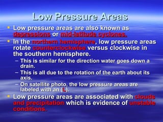 Low Pressure Areas
 Low pressure areas are also known as
  depressions or mid-latitude cyclones.
 In the northern hemisphere, low pressure areas
  rotate counterclockwise versus clockwise in
  the southern hemisphere.
  – This is similar for the direction water goes down a
    drain.
  – This is all due to the rotation of the earth about its
    axis.
  – On satellite photo, the low pressure areas are
    labeled with an (L).
 Low pressure areas are associated with clouds
  and precipitation which is evidence of unstable
  conditions.
 