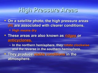 High Pressure Areas
 On a satellite photo, the high pressure areas
  (H) are associated with clearer conditions.
   High means dry
 These areas are also known as ridges or
  anticyclones.
  – In the northern hemisphere, they rotate clockwise
    and the reverse in the southern hemisphere.
 They produce stable conditions in the
  atmosphere.
 