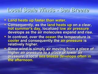 Local Scale Winds - Sea Breeze
 Land heats up faster than water.
 Consequently, as the land heats up on a clear,
  hot summer's day, localized low air pressure
  develops as the air molecules expand and rise.
 In contrast, over the ocean the temperature is
  cooler and consequently the air pressure is
  relatively higher.
 Since wind is simply air moving from a place of
  higher air pressure to a place of lower air
  pressure, a local sea breeze develops often in
  the afternoon.
 