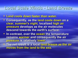 Local Scale Winds - Land Breeze
 Land cools down faster than water.
 Consequently, as the land cools down on a
  clear, summer's night, localized high air
  pressure develops as the air molecules
  descend towards the earth's surface.
 In contrast, over the ocean the temperature
  remains warmer and consequently the air
  pressure is relatively lower.
 The net result is a local land breeze as the air
  moves from the land to the sea.
 