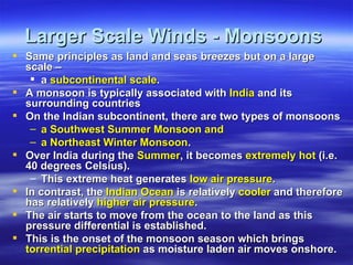 Larger Scale Winds - Monsoons
 Same principles as land and seas breezes but on a large
  scale –
    a subcontinental scale.
 A monsoon is typically associated with India and its
  surrounding countries
 On the Indian subcontinent, there are two types of monsoons
   – a Southwest Summer Monsoon and
   – a Northeast Winter Monsoon.
 Over India during the Summer, it becomes extremely hot (i.e.
  40 degrees Celsius).
   – This extreme heat generates low air pressure.
 In contrast, the Indian Ocean is relatively cooler and therefore
  has relatively higher air pressure.
 The air starts to move from the ocean to the land as this
  pressure differential is established.
 This is the onset of the monsoon season which brings
  torrential precipitation as moisture laden air moves onshore.
 