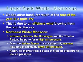 Larger Scale Winds - Monsoons
 On the other hand, for much of the rest of the
  year it is quite dry.
 This is due to an offshore wind blowing from
  the land to the sea.
 Northeast Winter Monsoon:
   extreme cold over the Himalayas and the Tibetan
    Plateau helps to form high air pressure.
   Over the Indian Ocean it is considerably warmer
    resulting in relatively lower air pressure.
   Again, air moves from a place of high air pressure to
    low air pressure.
 