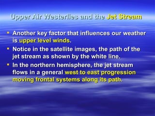 Upper Air Westerlies and the Jet Stream

 Another key factor that influences our weather
  is upper level winds.
 Notice in the satellite images, the path of the
  jet stream as shown by the white line.
 In the northern hemisphere, the jet stream
  flows in a general west to east progression
  moving frontal systems along its path.
 