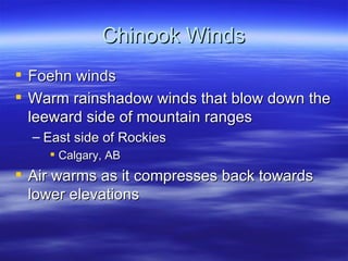 Chinook Winds
 Foehn winds
 Warm rainshadow winds that blow down the
  leeward side of mountain ranges
  – East side of Rockies
     Calgary, AB
 Air warms as it compresses back towards
  lower elevations
 