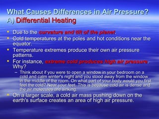 What Causes Differences in Air Pressure?
A) Differential Heating
 Due to the curvature and tilt of the planet.
 Cold temperatures at the poles and hot conditions near the
  equator.
 Temperature extremes produce their own air pressure
  patterns.
 For instance, extreme cold produces high air pressure.
  Why?
   – Think about if you were to open a window in your bedroom on a
     cold and calm winter's night and you stood away from the window
     in the middle of the room. On what part of your body would you first
     feel the cold? Near your feet. This is because cold air is dense and
     the air molecules are sinking.
 On a larger scale, a cold air mass pushing down on the
  earth's surface creates an area of high air pressure.
 