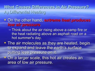 What Causes Differences in Air Pressure?
A) Differential Heating
 On the other hand, extreme heat produces
  low air pressure.
  – Think about the air rising above a camp fire or
    the heat radiating above an asphalt road on a
    hot summer's day.
 The air molecules as they are heated, begin
  to expand and leave the earth's surface
  putting less pressure on it.
 On a larger scale, this hot air creates an
  area of low air pressure.
 