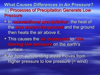 What Causes Differences in Air Pressure?
B) Processes of Precipitation Generate Low
Pressure
 In convectional precipitation, the heat of
  the sun warms the ground and the ground
  then heats the air above it.
 This causes the air molecules to rise
  leaving low pressure on the earth's
  surface.
 Air from surrounding areas moves from
  higher pressure to low pressure (= wind)
 