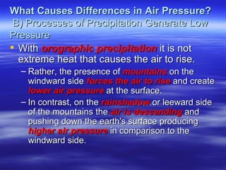 What Causes Differences in Air Pressure?
 B) Processes of Precipitation Generate Low
Pressure
 With orographic precipitation it is not
  extreme heat that causes the air to rise.
  – Rather, the presence of mountains on the
    windward side forces the air to rise and create
    lower air pressure at the surface.
  – In contrast, on the rainshadow or leeward side
    of the mountains the air is descending and
    pushing down the earth's surface producing
    higher air pressure in comparison to the
    windward side.
 