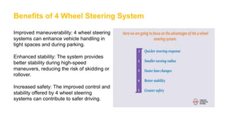 Benefits of 4 Wheel Steering System
Improved maneuverability: 4 wheel steering
systems can enhance vehicle handling in
tight spaces and during parking.
Enhanced stability: The system provides
better stability during high-speed
maneuvers, reducing the risk of skidding or
rollover.
Increased safety: The improved control and
stability offered by 4 wheel steering
systems can contribute to safer driving.
 