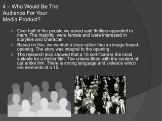4 – Who Would Be The
Audience For Your
Media Product?

     Over half of the people we asked said thrillers appealed to
      them. The majority were female and were interested in
      storyline and character.
     Based on this, we wanted a story rather that an image based
      opening. The story was integral to the opening.
     The research also showed that a 15 certificate is the most
      suitable for a thriller film. The criteria fitted with the content of
      our entire film. There is strong language and violence which
      are elements of a 15.
 