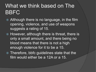 What we think based on The
BBFC
 Although there is no language, in the film
  opening, violence, and use of weapons
  suggests a rating of 15.
 However, although there is threat, there is
  only a small amount, and there being no
  blood means that there is not a high
  enough violence for it to be a 15.
 Therefore, bbfc guidelines state that the
  film would either be a 12A or a 15.
 