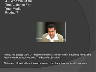 4 – Who Would Be
 The Audience For
 Your Media
 Product?




Name: Joe Bloggs Age: 24 Hobbies/Interests: Thriller Films Favourite Films: The
Adjustment Bureau, Inception, The Bourne Ultimatum

Statement: I love thrillers, the narrative and the characters are what draw me in.
 