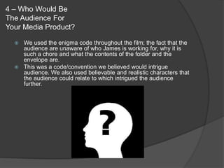 4 – Who Would Be
The Audience For
Your Media Product?

   We used the enigma code throughout the film; the fact that the
    audience are unaware of who James is working for, why it is
    such a chore and what the contents of the folder and the
    envelope are.
   This was a code/convention we believed would intrigue
    audience. We also used believable and realistic characters that
    the audience could relate to which intrigued the audience
    further.
 