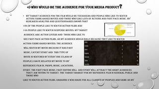 4) WHO WOULD BE THE AUDIENCE FOR YOUR MEDIA PRODUCT?
• MY TARGET AUDIENCE FOR THE FILM WOULD BE TEENAGERS AND PEOPLE WHO LIKE TO WATCH
ACTION/CRIME BASED MOVIES AND THOSE WHO LIKE LOTS OF ACTIONS AND FAST PACE MUSIC. MY
RESEARCH ANALYSIS AND QUESTIONNAIRES SHOWS THAT
18% OF THE PEOPLE LIKE TO WATCH ACTION FILMS AND
14% PEOPLE LIKE TO WATCH SUSPENSE MOVIES. MY TARGET
AUDIENCE ARE ACTION LOVERS AND THOSE WHO LIKE TO
SEE FAST PACE ACTION FILMS. AS MY AUDIENCE WOULD MALE BECAUSE THEY LIKE TO WATCH
ACTION/CRIME BASED MOVIES. THE AUDIENCE
WILL WATCH MY MOVIE BECAUSE IT HAS FAST
MUSIC, CATCHY STORY AND THIS TYPE OF
MOVIE IS WATCHED BY EVERY ONE (CLASS OF
PEOPLE).I HAVE RELATED MY MOVIE TO MY
REFERENCE FILM IN, PROPS, MUSIC, LOCATIONS,
STORY. THE FAST PACE MUSIC, FAST EDITING WILL AND STORY WILL ATTRACT THE RIGHT AUDIENCES
THAT I AM TRYING TO TARGET. THE TARGET MARKET FOR MY REFERENCE FILM IS GENERAL PUBLIC AND
THOSE WHO
LIKE TO WATCH ACTION FILMS. DABANNG 2 WAS MADE FOR ALL CLASSES OF PEOPLES AND SAME AS MY
 