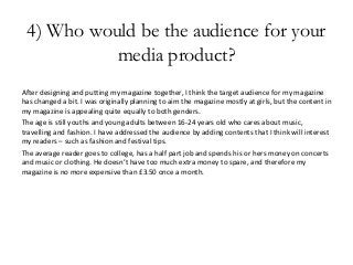 4) Who would be the audience for your
media product?
After designing and putting my magazine together, I think the target audience for my magazine
has changed a bit. I was originally planning to aim the magazine mostly at girls, but the content in
my magazine is appealing quite equally to both genders.
The age is still youths and young adults between 16-24 years old who cares about music,
travelling and fashion. I have addressed the audience by adding contents that I think will interest
my readers – such as fashion and festival tips.
The average reader goes to college, has a half part job and spends his or hers money on concerts
and music or clothing. He doesn’t have too much extra money to spare, and therefore my
magazine is no more expensive than £3.50 once a month.
 
