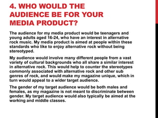4. WHO WOULD THE
AUDIENCE BE FOR YOUR
MEDIA PRODUCT?
The audience for my media product would be teenagers and
young adults aged 16-24, who have an interest in alternative
rock music. My media product is aimed at people within these
standards who like to enjoy alternative rock without being
stereotyped.
My audience would involve many different people from a vast
variety of cultural backgrounds who all share a similar interest
in alternative rock. This would help to counter the stereotypes
commonly associated with alternative rock and other sub
genres of rock, and would make my magazine unique, which in
turn would appeal to a wider target audience.
The gender of my target audience would be both males and
females, as my magazine is not meant to discriminate between
gender. My target audience would also typically be aimed at the
working and middle classes.

 