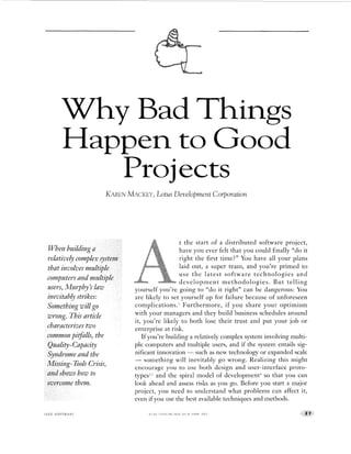 Why B Things
Projects
Happe to Goo(d
KARENMACKEY,Lotus DeweloprnentCorporation
that involvesmu
t the start of a distributed software project,
have you ever felt that you could finally “do it
right the first time?” You have all your plans
laid out, a super team, and you’re primed to
use the latest software technologies and
deve1opment methodo1ogies. €3 ut telling
yourself you’re going to “do it right” can be dangerous: You
are likely to set yourself up for failure because of unforeseen
complications.’ Furthermore, if you share your optimism
with your managers and they build business schedules around
it, you’re likely to both lose their trust and put your job or
enterprise at risk.
If you’re building a relatively complex system involving multi-
ple computers and multiple users, and if the system entails sig-
nificant innovation - such as new technology or expanded scale
- something will inevitably go wrong. Realizing this might
encourage you to use both design and user-interface proto-
types?,’and the spiral model of development+so that you can
look ahead and assess risks as you go. Before you start a major
project, you need to understand what problems can affect it,
even if you use the best available techniques and methods.
I E E E S O F T W A R E 0 7 4 0 7 4 5 9 / 9 6 / $ 0 5 0 0 0 1996 I E E E
 