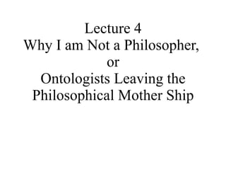 Lecture 4 Why I am Not a Philosopher,  or Ontologists Leaving the Philosophical Mother Ship 