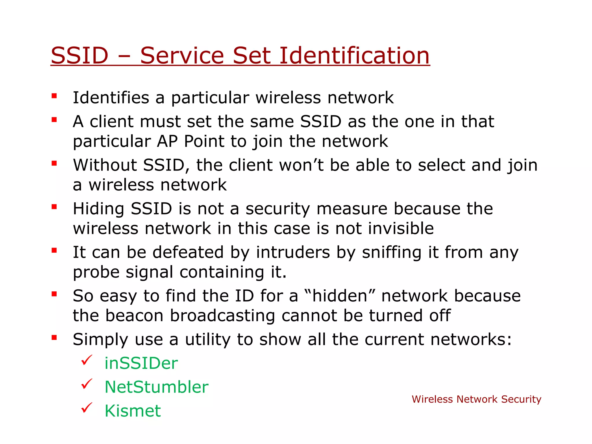 SSID – Service Set Identification
 Identifies a particular wireless network
 A client must set the same SSID as the one in that
  particular AP Point to join the network
 Without SSID, the client won’t be able to select and join
  a wireless network
 Hiding SSID is not a security measure because the
  wireless network in this case is not invisible
 It can be defeated by intruders by sniffing it from any
  probe signal containing it.
 So easy to find the ID for a “hidden” network because
  the beacon broadcasting cannot be turned off
 Simply use a utility to show all the current networks:
    inSSIDer
    NetStumbler
                                             Wireless Network Security
    Kismet
 