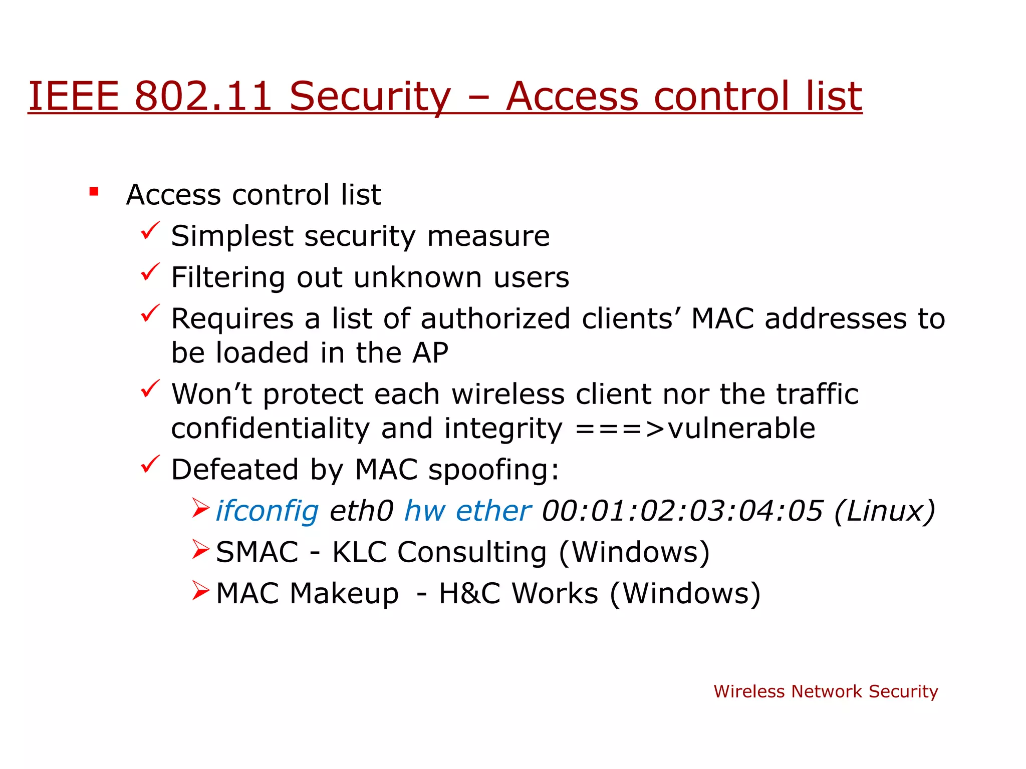 IEEE 802.11 Security – Access control list

    Access control list
       Simplest security measure
       Filtering out unknown users
       Requires a list of authorized clients’ MAC addresses to
        be loaded in the AP
       Won’t protect each wireless client nor the traffic
        confidentiality and integrity ===>vulnerable
       Defeated by MAC spoofing:
          ifconfig eth0 hw ether 00:01:02:03:04:05 (Linux)
          SMAC - KLC Consulting (Windows)
          MAC Makeup - H&C Works (Windows)


                                              Wireless Network Security
 