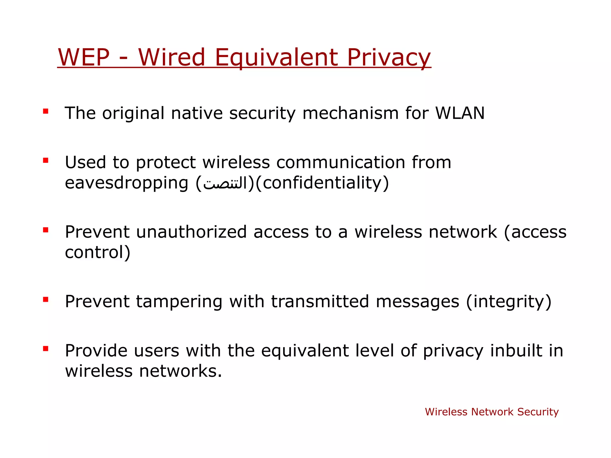 WEP - Wired Equivalent Privacy

 The original native security mechanism for WLAN

 Used to protect wireless communication from
  eavesdropping (‫()التنصت‬confidentiality)

 Prevent unauthorized access to a wireless network (access
  control)

 Prevent tampering with transmitted messages (integrity)

 Provide users with the equivalent level of privacy inbuilt in
  wireless networks.

                                              Wireless Network Security
 
