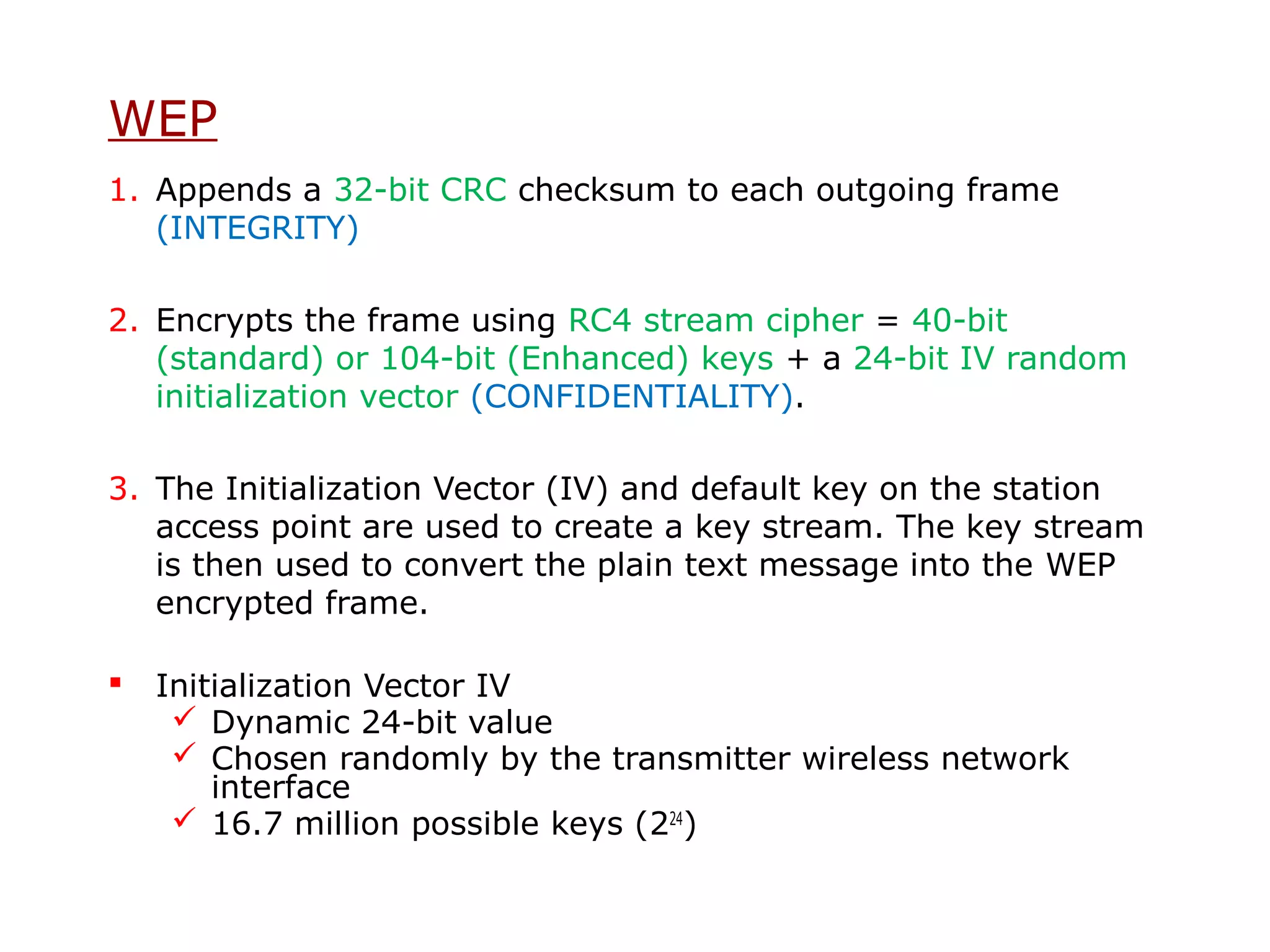 WEP
1. Appends a 32-bit CRC checksum to each outgoing frame
   (INTEGRITY)

2. Encrypts the frame using RC4 stream cipher = 40-bit
   (standard) or 104-bit (Enhanced) keys + a 24-bit IV random
   initialization vector (CONFIDENTIALITY).

3. The Initialization Vector (IV) and default key on the station
   access point are used to create a key stream. The key stream
   is then used to convert the plain text message into the WEP
   encrypted frame.

   Initialization Vector IV
      Dynamic 24-bit value
      Chosen randomly by the transmitter wireless network
        interface
      16.7 million possible keys (224)
 