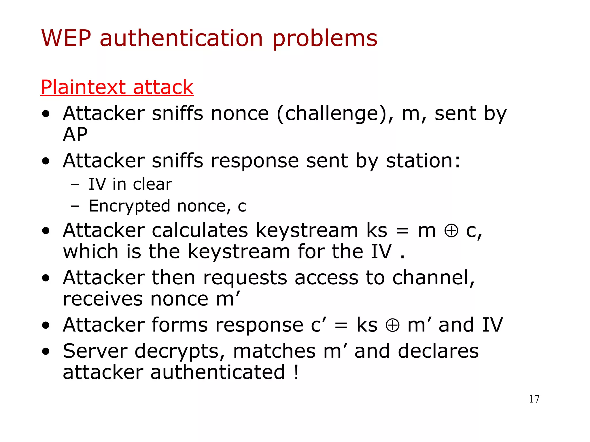 WEP authentication problems

Plaintext attack
• Attacker sniffs nonce (challenge), m, sent by
  AP
• Attacker sniffs response sent by station:
  – IV in clear
  – Encrypted nonce, c
• Attacker calculates keystream ks = m ⊕ c,
  which is the keystream for the IV .
• Attacker then requests access to channel,
  receives nonce m’
• Attacker forms response c’ = ks ⊕ m’ and IV
• Server decrypts, matches m’ and declares
  attacker authenticated !
                                                  17
 
