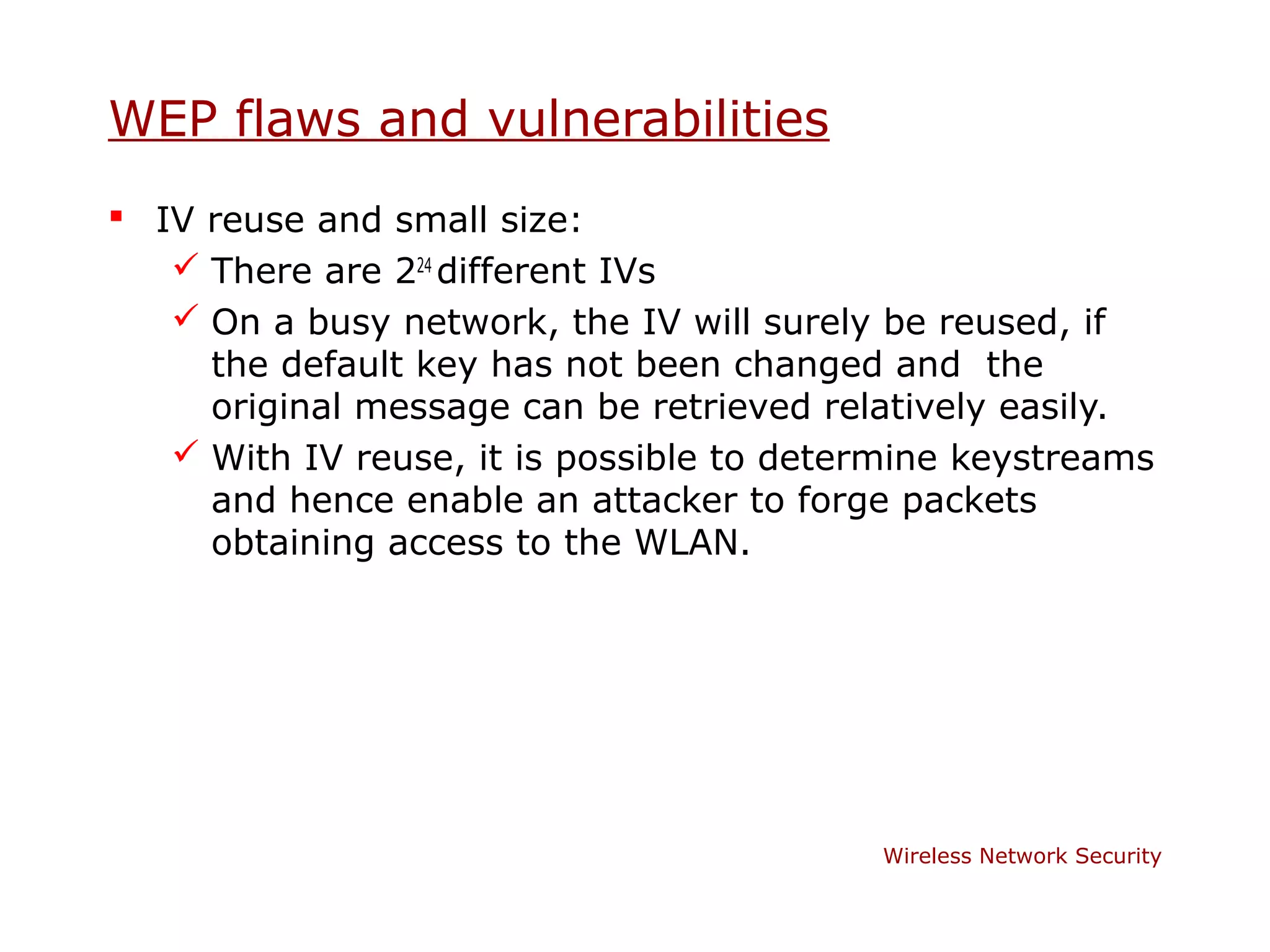 WEP flaws and vulnerabilities
 IV reuse and small size:
    There are 224 different IVs
    On a busy network, the IV will surely be reused, if
     the default key has not been changed and the
     original message can be retrieved relatively easily.
    With IV reuse, it is possible to determine keystreams
     and hence enable an attacker to forge packets
     obtaining access to the WLAN.




                                          Wireless Network Security
 