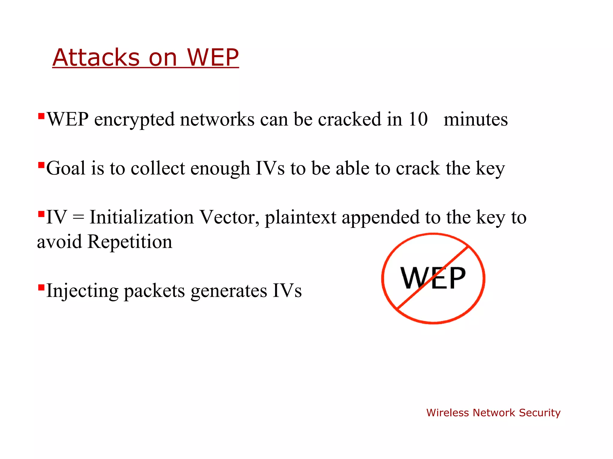 Attacks on WEP

WEP encrypted networks can be cracked in 10 minutes

Goal is to collect enough IVs to be able to crack the key

IV = Initialization Vector, plaintext appended to the key to
avoid Repetition

Injecting packets generates IVs




                                                Wireless Network Security
 