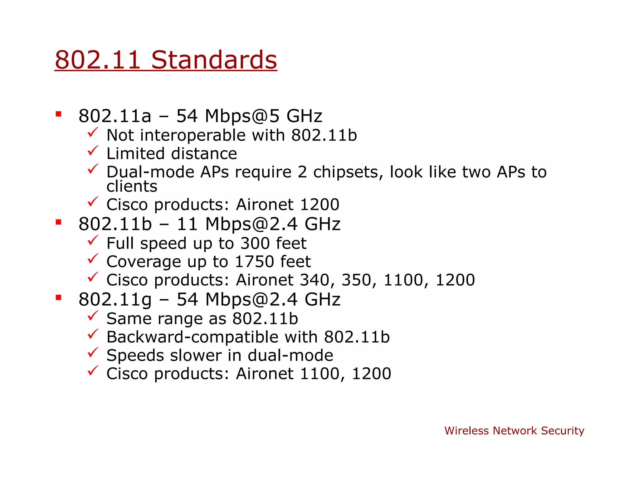 802.11 Standards

 802.11a – 54 Mbps@5 GHz
    Not interoperable with 802.11b
    Limited distance
    Dual-mode APs require 2 chipsets, look like two APs to
     clients
    Cisco products: Aironet 1200
 802.11b – 11 Mbps@2.4 GHz
    Full speed up to 300 feet
    Coverage up to 1750 feet
    Cisco products: Aironet 340, 350, 1100, 1200
 802.11g – 54 Mbps@2.4 GHz
      Same range as 802.11b
      Backward-compatible with 802.11b
      Speeds slower in dual-mode
      Cisco products: Aironet 1100, 1200


                                              Wireless Network Security
 