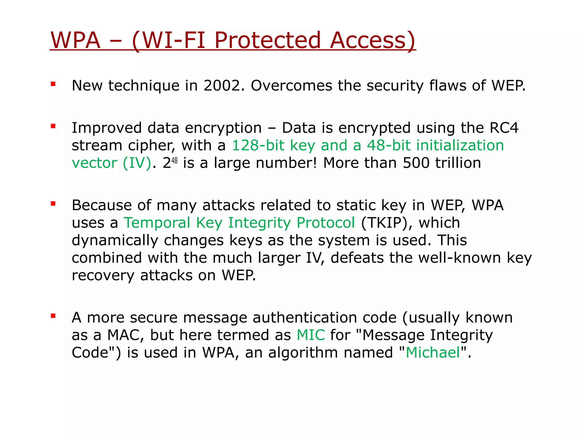 WPA – (WI-FI Protected Access)
   New technique in 2002. Overcomes the security flaws of WEP.

   Improved data encryption – Data is encrypted using the RC4
    stream cipher, with a 128-bit key and a 48-bit initialization
    vector (IV). 248 is a large number! More than 500 trillion

   Because of many attacks related to static key in WEP, WPA
    uses a Temporal Key Integrity Protocol (TKIP), which
    dynamically changes keys as the system is used. This
    combined with the much larger IV, defeats the well-known key
    recovery attacks on WEP.

   A more secure message authentication code (usually known
    as a MAC, but here termed as MIC for "Message Integrity
    Code") is used in WPA, an algorithm named "Michael".
 