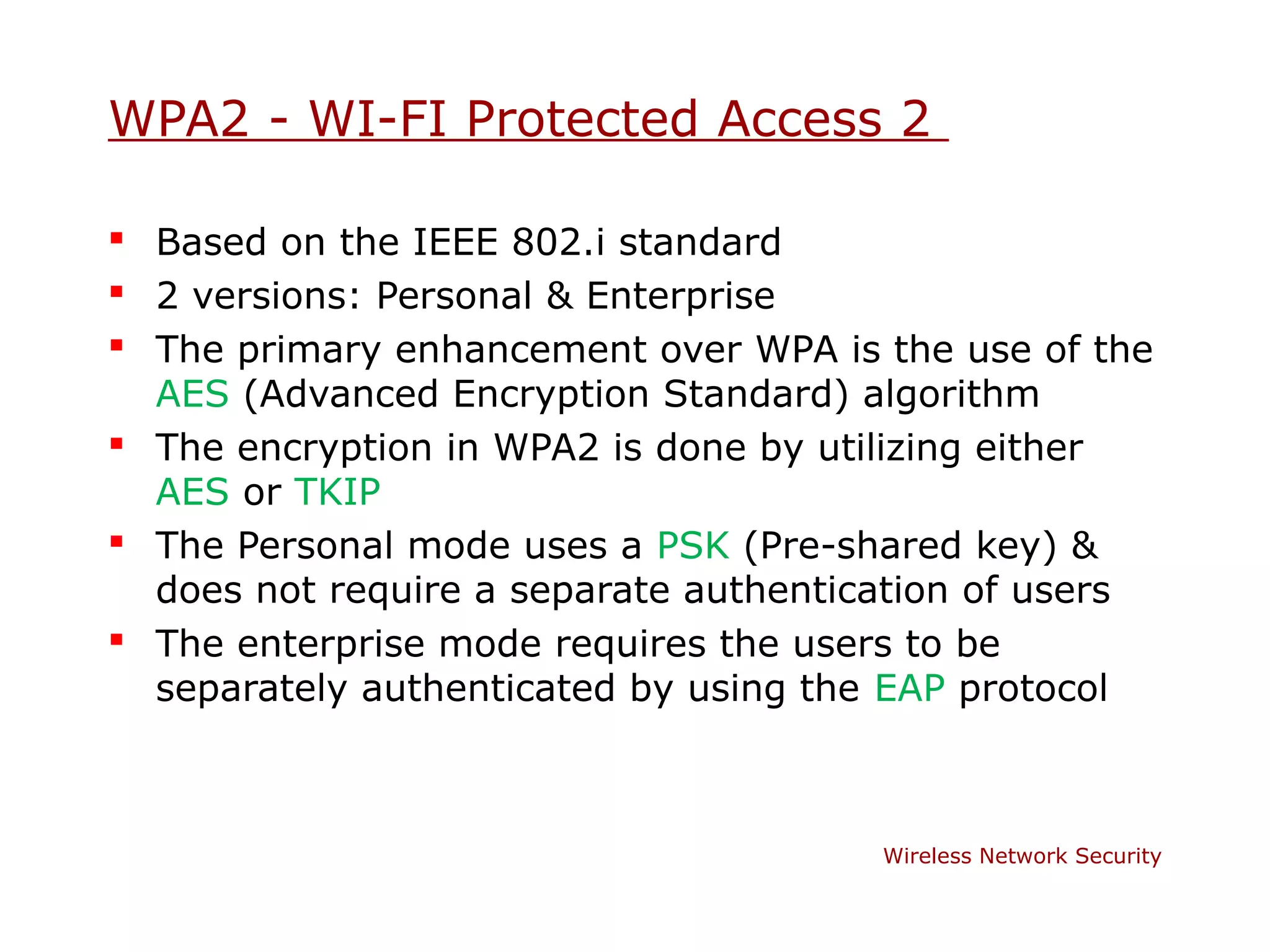 WPA2 - WI-FI Protected Access 2

 Based on the IEEE 802.i standard
 2 versions: Personal & Enterprise
 The primary enhancement over WPA is the use of the
  AES (Advanced Encryption Standard) algorithm
 The encryption in WPA2 is done by utilizing either
  AES or TKIP
 The Personal mode uses a PSK (Pre-shared key) &
  does not require a separate authentication of users
 The enterprise mode requires the users to be
  separately authenticated by using the EAP protocol



                                       Wireless Network Security
 