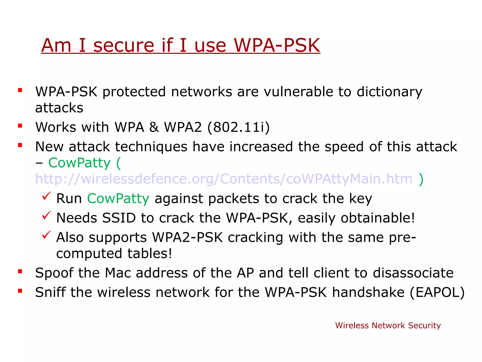 Am I secure if I use WPA-PSK

 WPA-PSK protected networks are vulnerable to dictionary
  attacks
 Works with WPA & WPA2 (802.11i)
 New attack techniques have increased the speed of this attack
  – CowPatty (
  http://wirelessdefence.org/Contents/coWPAttyMain.htm )
    Run CowPatty against packets to crack the key
    Needs SSID to crack the WPA-PSK, easily obtainable!
    Also supports WPA2-PSK cracking with the same pre-
     computed tables!
 Spoof the Mac address of the AP and tell client to disassociate
 Sniff the wireless network for the WPA-PSK handshake (EAPOL)

                                              Wireless Network Security
 