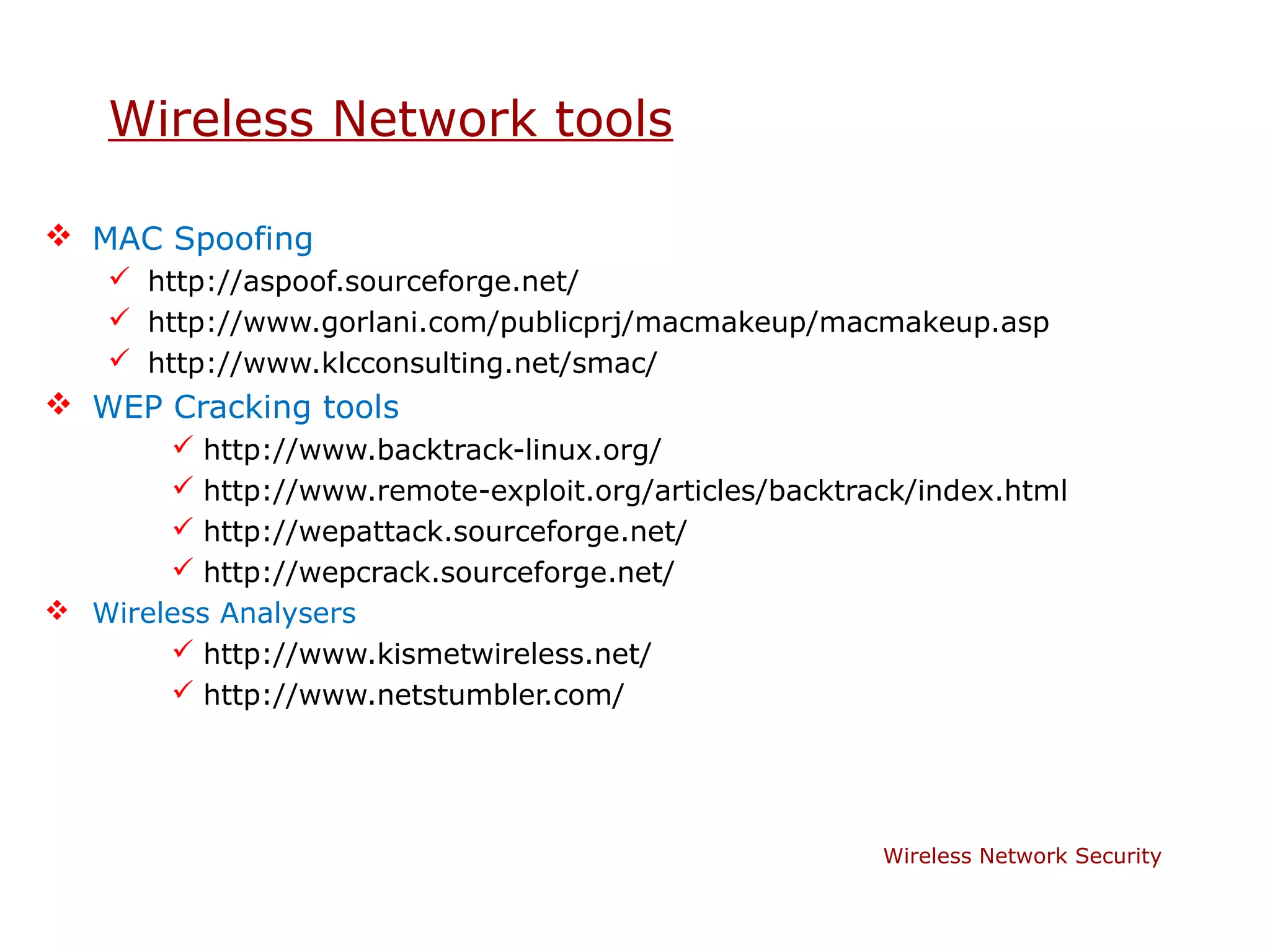 Wireless Network tools

 MAC Spoofing
     http://aspoof.sourceforge.net/
     http://www.gorlani.com/publicprj/macmakeup/macmakeup.asp
     http://www.klcconsulting.net/smac/
 WEP Cracking tools
         http://www.backtrack-linux.org/
         http://www.remote-exploit.org/articles/backtrack/index.html
         http://wepattack.sourceforge.net/
         http://wepcrack.sourceforge.net/
 Wireless Analysers
        http://www.kismetwireless.net/
        http://www.netstumbler.com/




                                                        Wireless Network Security
 
