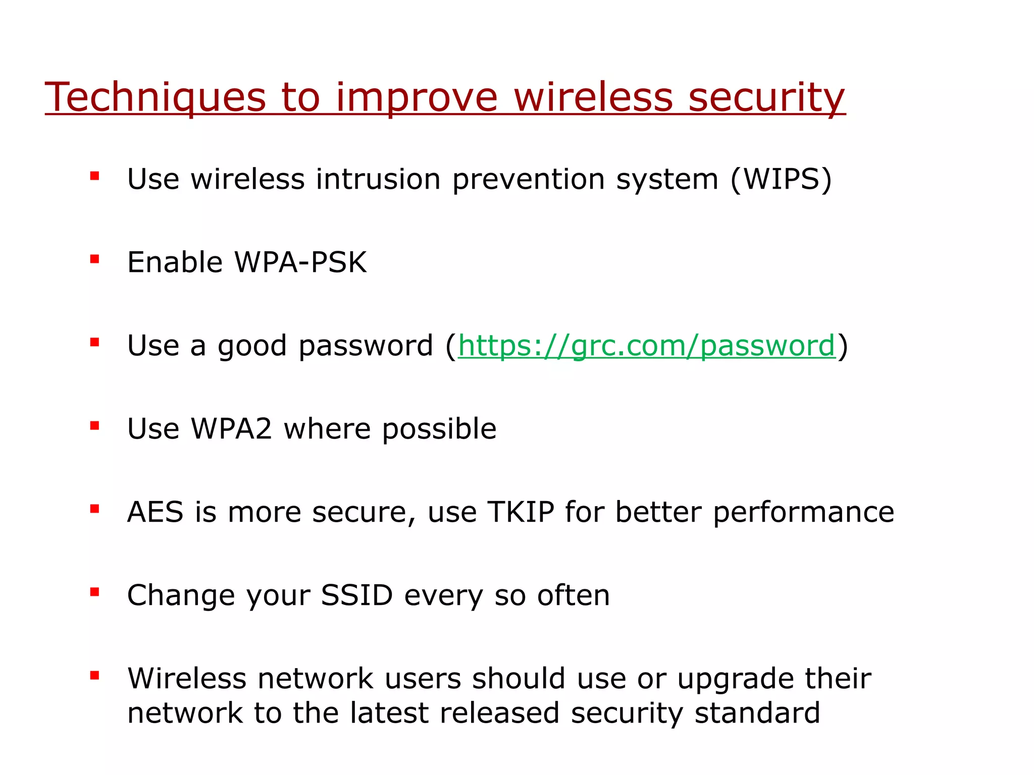 Techniques to improve wireless security
   Use wireless intrusion prevention system (WIPS)

   Enable WPA-PSK

   Use a good password (https://grc.com/password)

   Use WPA2 where possible

   AES is more secure, use TKIP for better performance

   Change your SSID every so often

   Wireless network users should use or upgrade their
    network to the latest released security standard
 